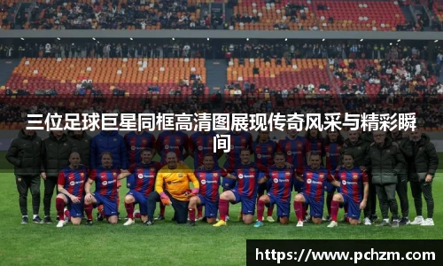 三位足球巨星同框高清图展现传奇风采与精彩瞬间